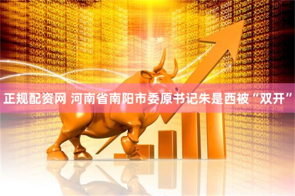 正规配资网 河南省南阳市委原书记朱是西被“双开”