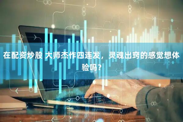 在配资炒股 大师杰作四连发，灵魂出窍的感觉想体验吗？