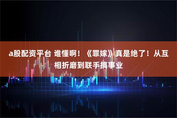 a股配资平台 谁懂啊！《罪嫁》真是绝了！从互相折磨到联手搞事业