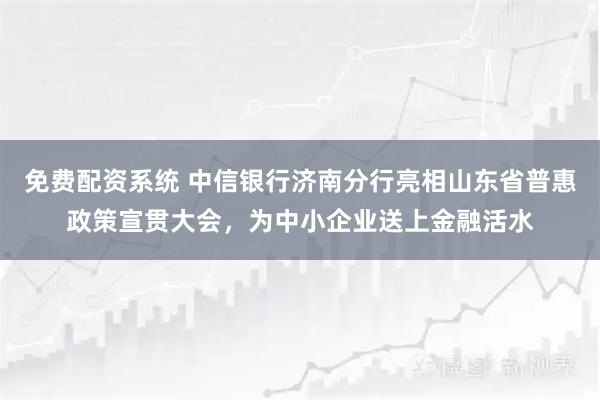 免费配资系统 中信银行济南分行亮相山东省普惠政策宣贯大会，为中小企业送上金融活水