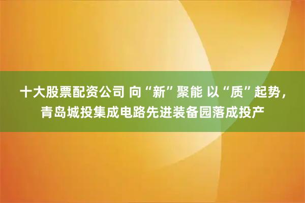 十大股票配资公司 向“新”聚能 以“质”起势，青岛城投集成电路先进装备园落成投产