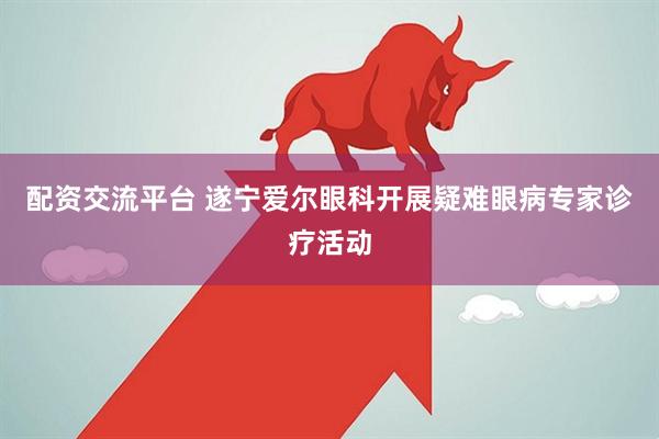 配资交流平台 遂宁爱尔眼科开展疑难眼病专家诊疗活动