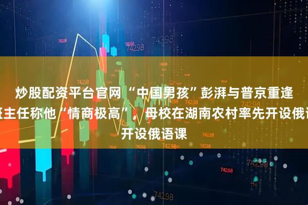 炒股配资平台官网 “中国男孩”彭湃与普京重逢！班主任称他“情商极高”，母校在湖南农村率先开设俄语课