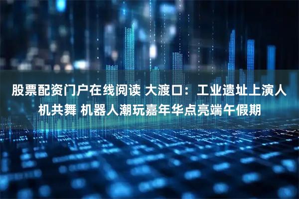 股票配资门户在线阅读 大渡口：工业遗址上演人机共舞 机器人潮玩嘉年华点亮端午假期